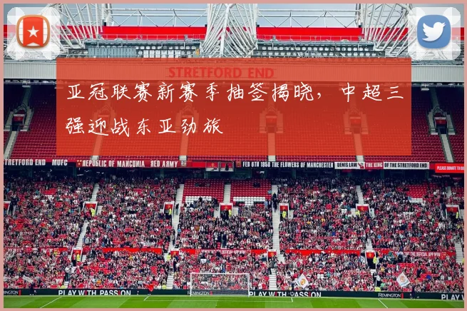 亚冠联赛新赛季抽签揭晓,中超三强迎战东亚劲旅