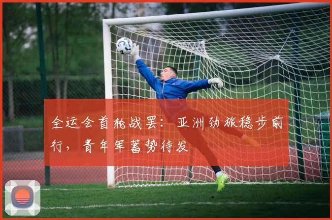 全运会首轮战罢:亚洲劲旅稳步前行,青年军蓄势待发