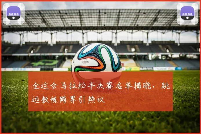 全运会马拉松半决赛名单揭晓,跳远教练跨界引热议