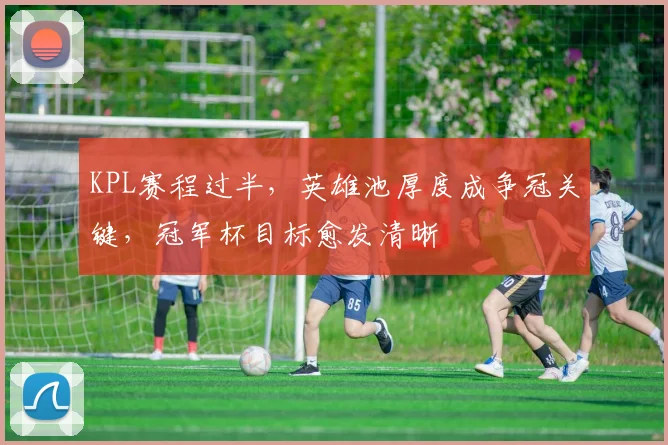 KPL赛程过半，英雄池厚度成争冠关键，冠军杯目标愈发清晰