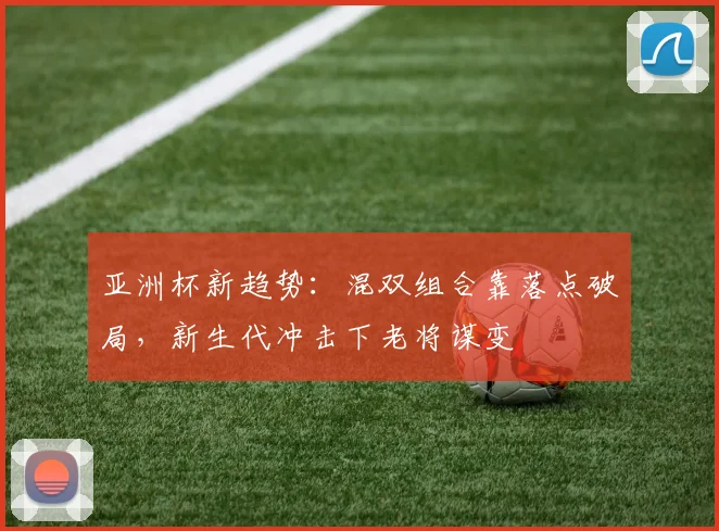 亚洲杯新趋势:混双组合靠落点破局,新生代冲击下老将谋变