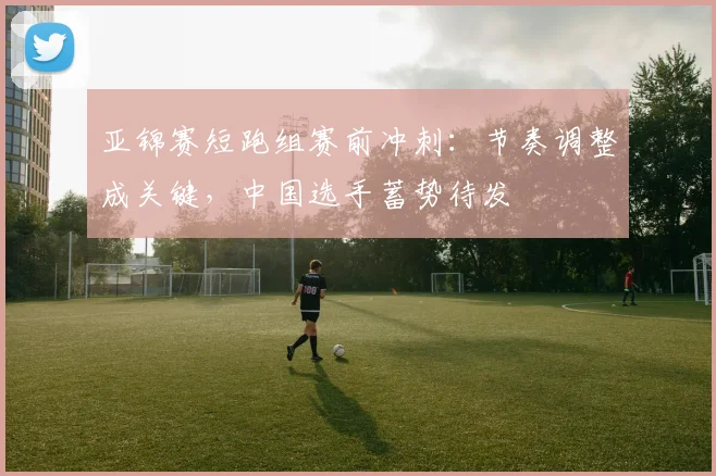 亚锦赛短跑组赛前冲刺:节奏调整成关键,中国选手蓄势待发