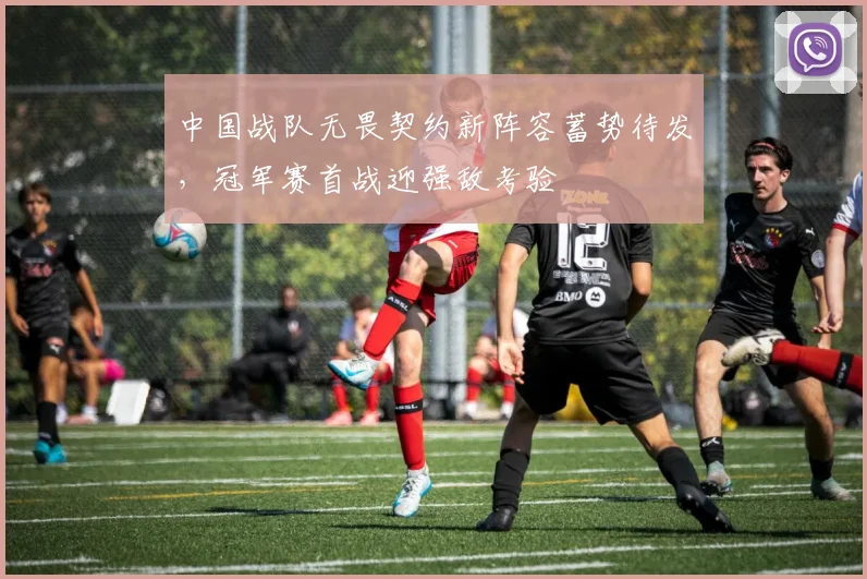 中国战队无畏契约新阵容蓄势待发，冠军赛首战迎强敌考验