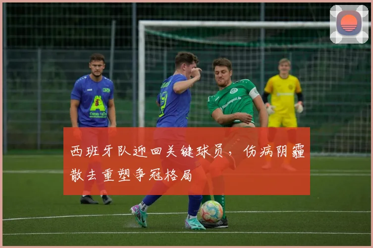 西班牙队迎回关键球员,伤病阴霾散去重塑争冠格局