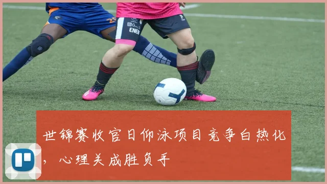 世锦赛收官日仰泳项目竞争白热化,心理关成胜负手