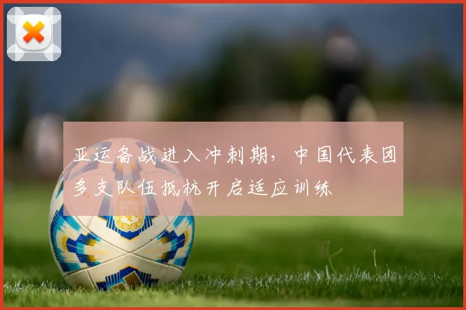亚运备战进入冲刺期，中国代表团多支队伍抵杭开启适应训练