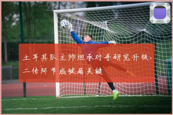 土耳其队主帅坦承对手研究升级，二传环节成破局关键