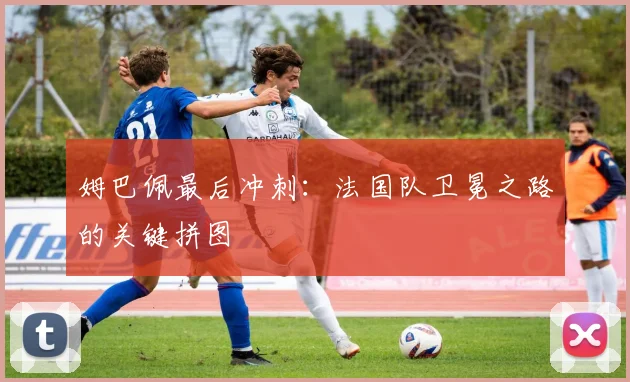 姆巴佩最后冲刺:法国队卫冕之路的关键拼图
