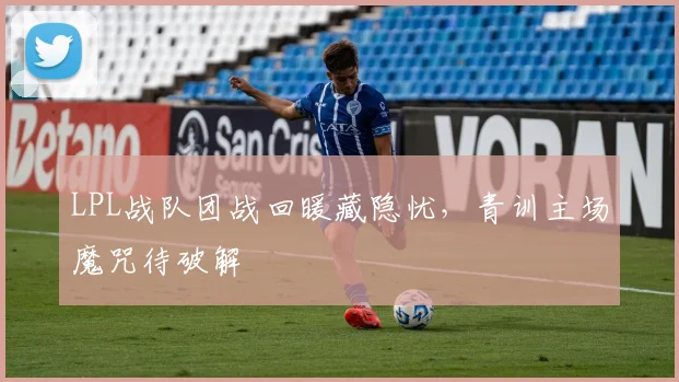 LPL战队团战回暖藏隐忧，青训主场魔咒待破解
