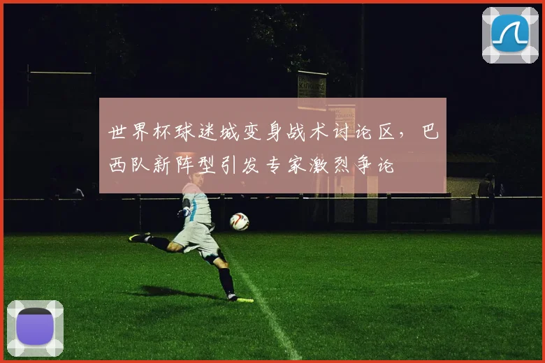 世界杯球迷城变身战术讨论区,巴西队新阵型引发专家激烈争论
