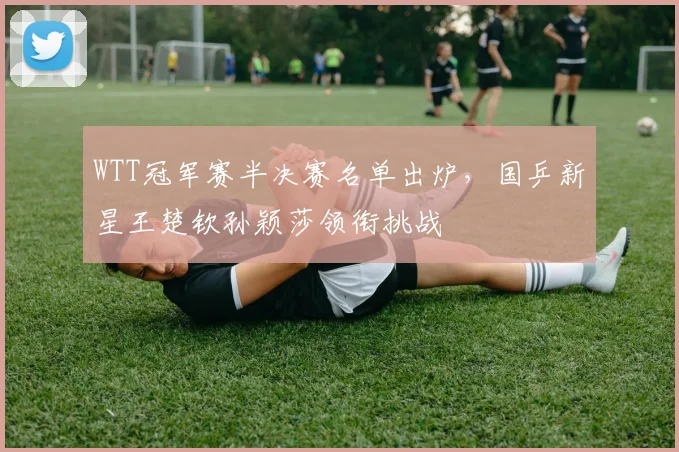 WTT冠军赛半决赛名单出炉,国乒新星王楚钦孙颖莎领衔挑战