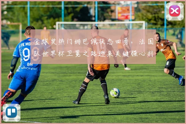 金球奖热门姆巴佩状态回勇，法国队世界杯卫冕之路迎来关键强心剂