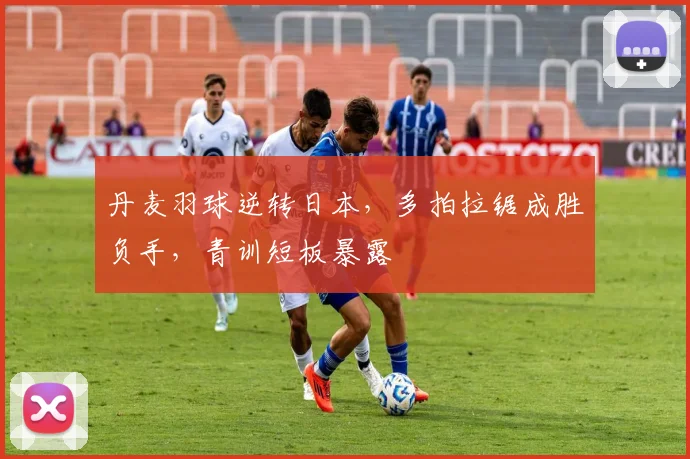丹麦羽球逆转日本,多拍拉锯成胜负手,青训短板暴露