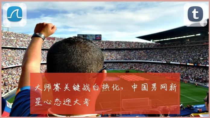 大师赛关键战白热化，中国男网新星心态迎大考