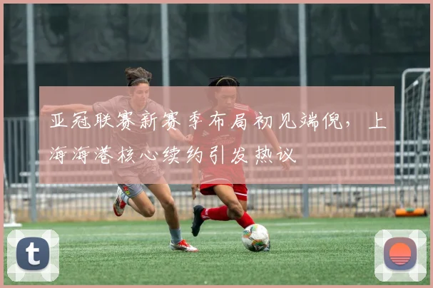 亚冠联赛新赛季布局初见端倪,上海海港核心续约引发热议