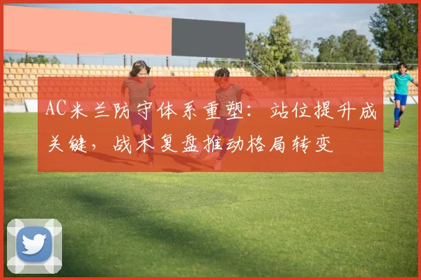 AC米兰防守体系重塑:站位提升成关键,战术复盘推动格局转变
