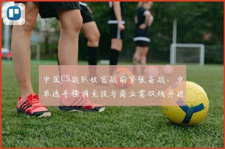 中国CS战队收官战前紧张备战,中单选手强调竞技与商业需双线并进