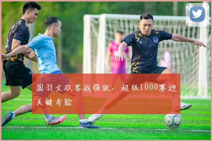 国羽女双客战强敌,超级1000赛迎关键考验