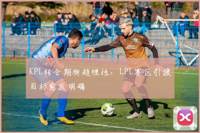 KPL转会期渐趋理性,LPL赛区引援目标愈发明确