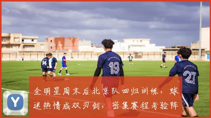 全明星周末后北京队回归训练，球迷热情成双刃剑，密集赛程考验阵容深度