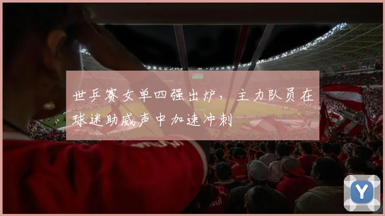 世乒赛女单四强出炉,主力队员在球迷助威声中加速冲刺