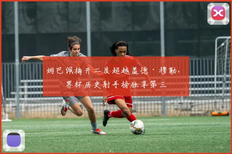 姆巴佩梅开二度超越盖德·穆勒,世界杯历史射手榜独享第三