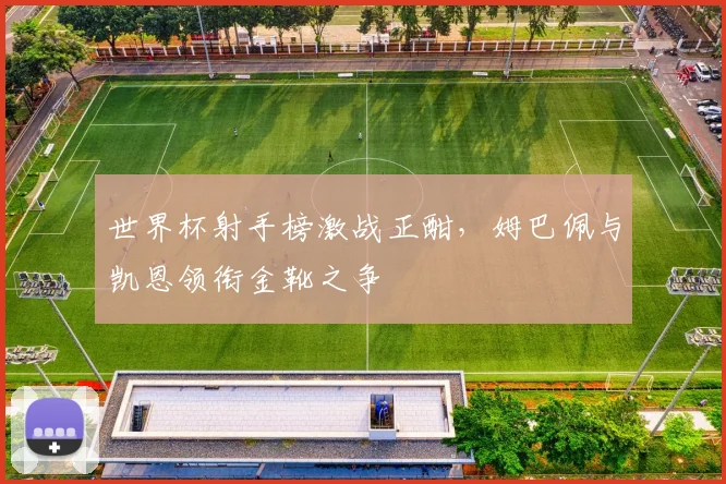 世界杯射手榜激战正酣，姆巴佩与凯恩领衔金靴之争