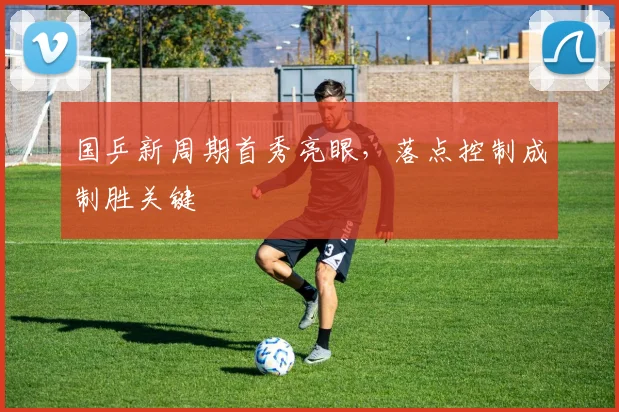 国乒新周期首秀亮眼,落点控制成制胜关键