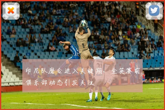 印尼队磨合进入关键期,全英赛前俱乐部动态引发关注