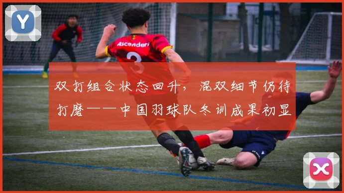 双打组合状态回升,混双细节仍待打磨——中国羽球队冬训成果初显