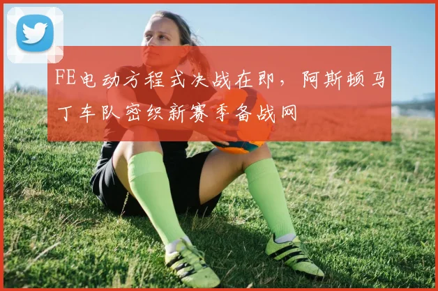 FE电动方程式决战在即,阿斯顿马丁车队密织新赛季备战网