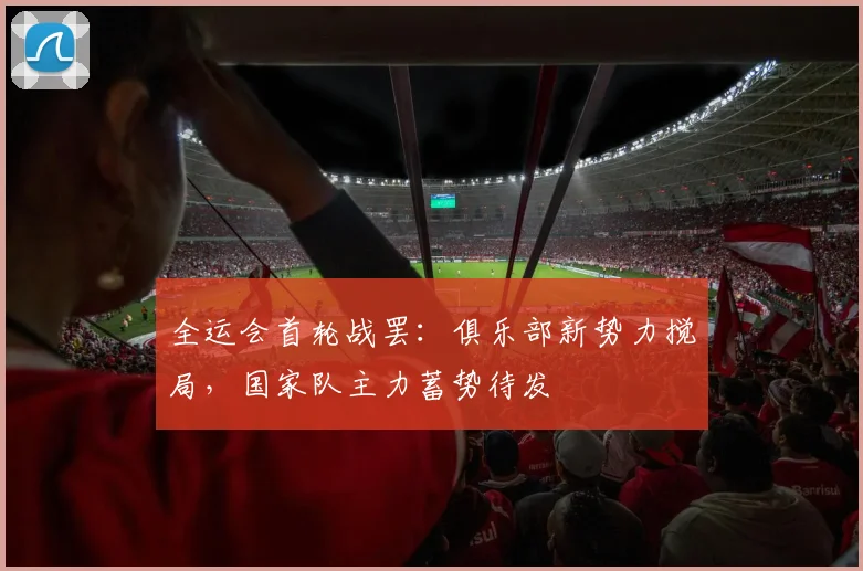 全运会首轮战罢:俱乐部新势力搅局,国家队主力蓄势待发