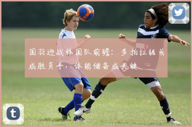 国羽迎战韩国队前瞻:多拍拉锯或成胜负手,体能储备成关键
