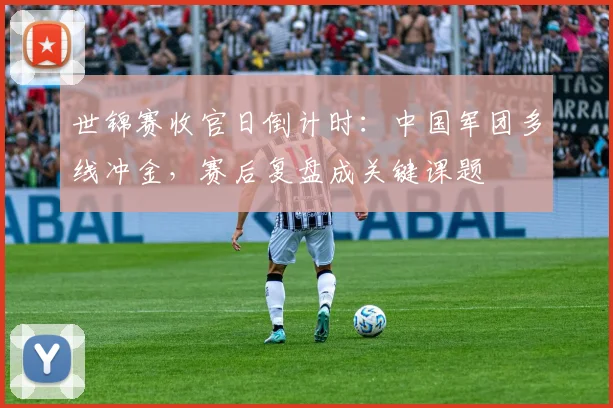 世锦赛收官日倒计时:中国军团多线冲金,赛后复盘成关键课题
