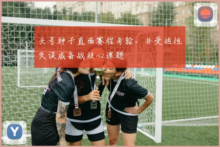 头号种子直面赛程考验,非受迫性失误成备战核心课题