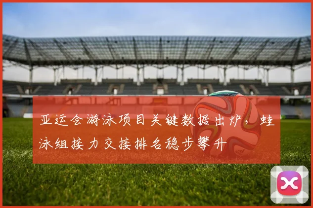亚运会游泳项目关键数据出炉，蛙泳组接力交接排名稳步攀升