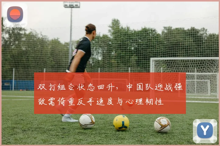双打组合状态回升,中国队迎战强敌需倚重反手速度与心理韧性