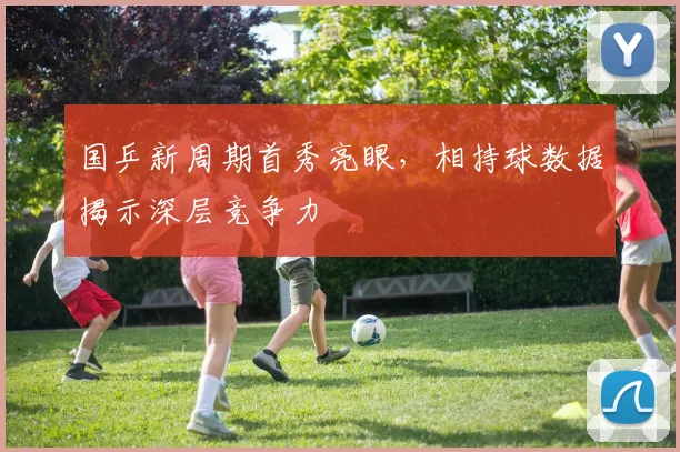 国乒新周期首秀亮眼,相持球数据揭示深层竞争力