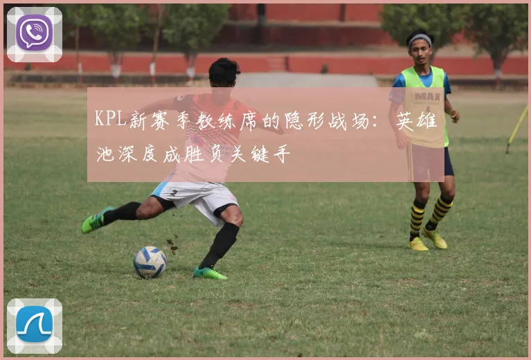 KPL新赛季教练席的隐形战场:英雄池深度成胜负关键手