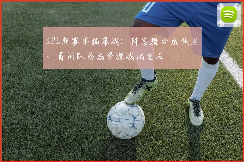 KPL新赛季揭幕战:阵容磨合成焦点,青训队或成资源战试金石
