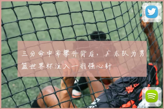 三分命中率攀升背后,广东队为男篮世界杯注入一剂强心针