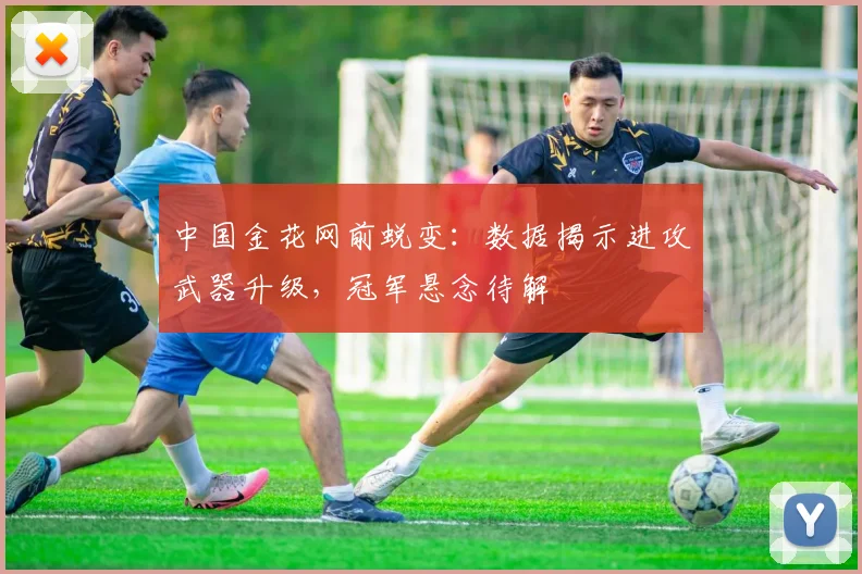 中国金花网前蜕变:数据揭示进攻武器升级,冠军悬念待解