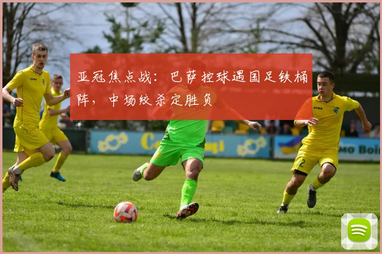 亚冠焦点战:巴萨控球遇国足铁桶阵,中场绞杀定胜负