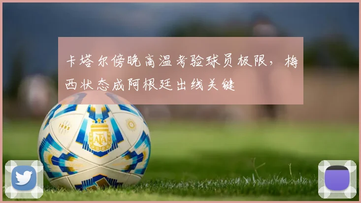 卡塔尔傍晚高温考验球员极限，梅西状态成阿根廷出线关键