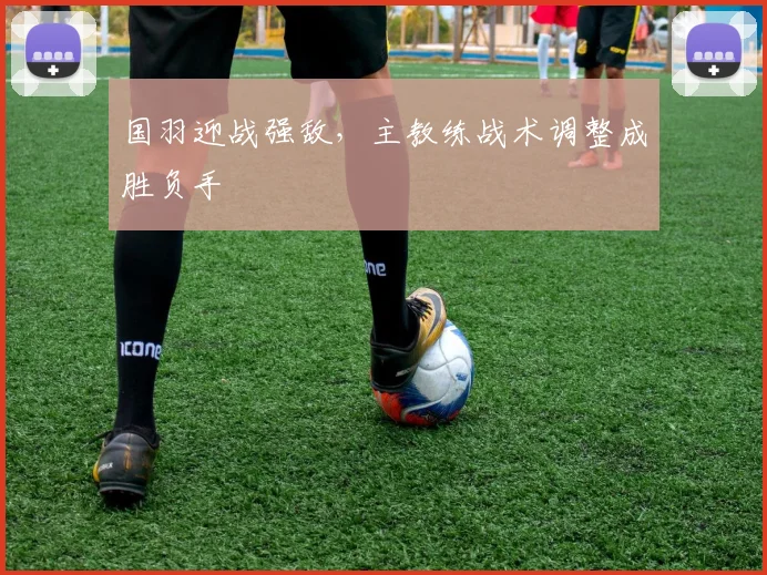国羽迎战强敌,主教练战术调整成胜负手