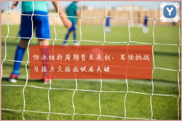 仰泳组新周期首度亮剑，客场挑战与接力交接成破局关键