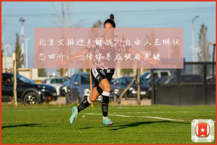 北京女排迎关键战:自由人王琳状态回升,一传体系成破局关键
