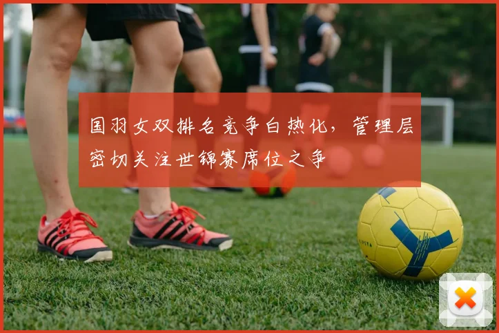 国羽女双排名竞争白热化,管理层密切关注世锦赛席位之争