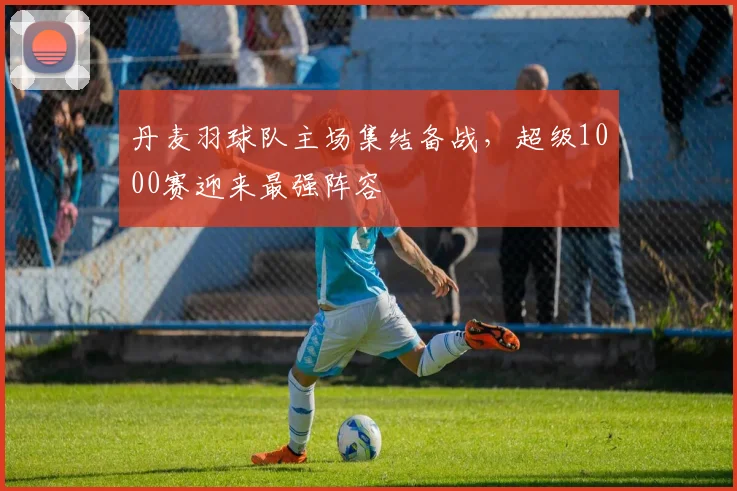 丹麦羽球队主场集结备战,超级1000赛迎来最强阵容