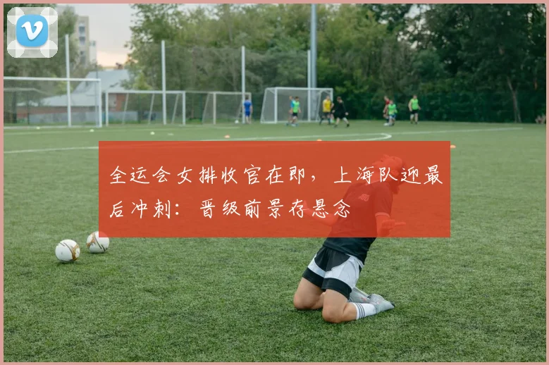 全运会女排收官在即,上海队迎最后冲刺:晋级前景存悬念